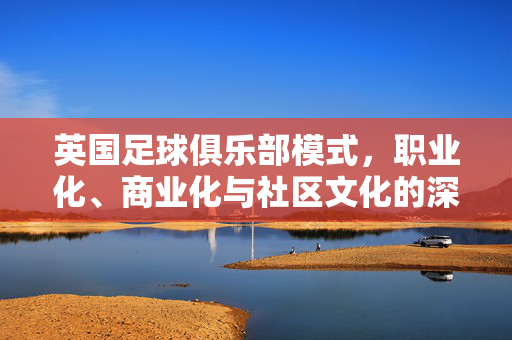 英国足球俱乐部模式，职业化、商业化与社区文化的深度融合及其全球启示，英国足球俱乐部模式，职业化、商业化与社区文化的深度融合及其全球启示