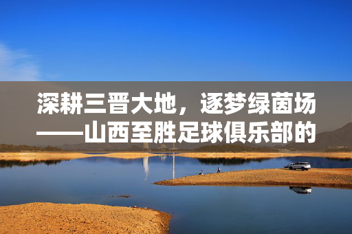 深耕三晋大地，逐梦绿茵场——山西至胜足球俱乐部的崛起之路，深耕三晋大地，逐梦绿茵场——山西至胜足球俱乐部的崛起之路