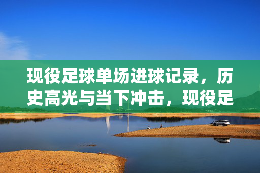现役足球单场进球记录，历史高光与当下冲击，现役足球单场进球记录，历史高光与当下冲击