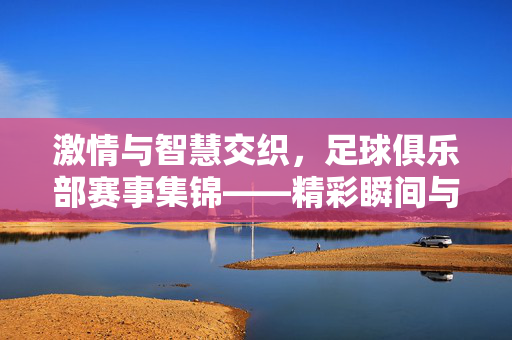 激情与智慧交织，足球俱乐部赛事集锦——精彩瞬间与激烈对决的盛宴