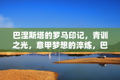巴涅斯塔的罗马印记，青训之光，意甲梦想的淬炼，巴涅斯塔的罗马印记，青训之光与意甲梦想的淬炼
