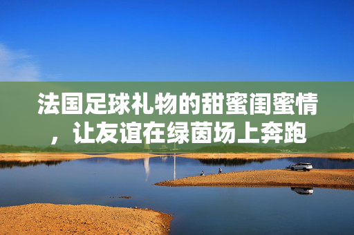 法国足球礼物的甜蜜闺蜜情，让友谊在绿茵场上奔跑