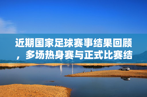 近期国家足球赛事结果回顾，多场热身赛与正式比赛结果出炉，球队表现各有亮点与挑战