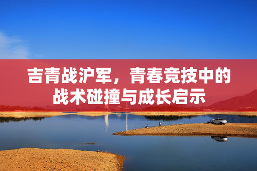 吉青战沪军，青春竞技中的战术碰撞与成长启示