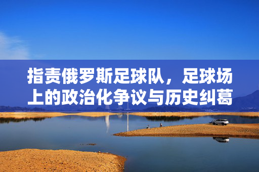 指责俄罗斯足球队，足球场上的政治化争议与历史纠葛，指责俄罗斯足球队，足球场上的政治化争议与历史纠葛