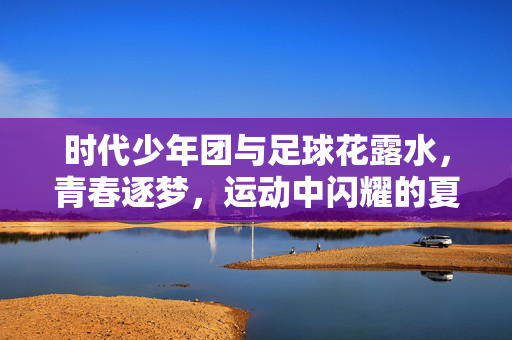 时代少年团与足球花露水，青春逐梦，运动中闪耀的夏日活力，时代少年团与足球花露水，青春逐梦，运动中闪耀的夏日活力
