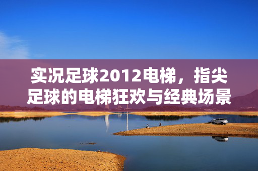 实况足球2012电梯，指尖足球的电梯狂欢与经典场景的重温