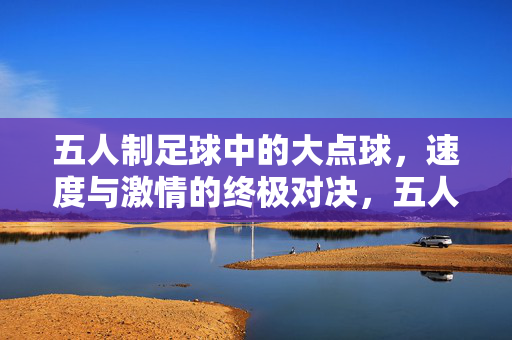 五人制足球中的大点球，速度与激情的终极对决，五人制足球大点球，速度与激情的终极对决