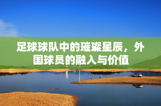 足球球队中的璀璨星辰，外国球员的融入与价值