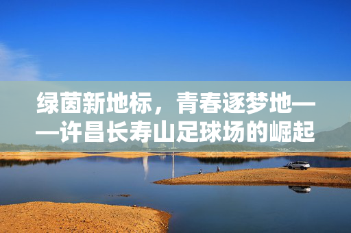 绿茵新地标，青春逐梦地——许昌长寿山足球场的崛起与活力