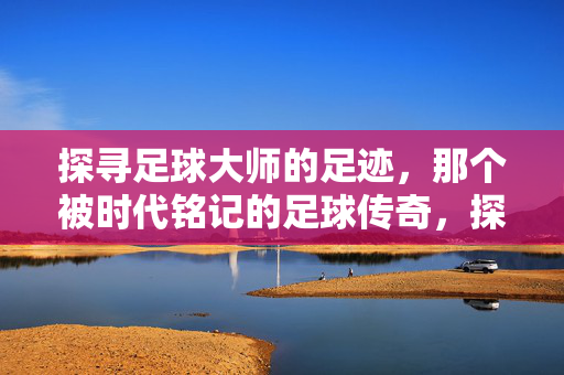 探寻足球大师的足迹，那个被时代铭记的足球传奇，探寻足球大师的足迹，那个被时代铭记的足球传奇
