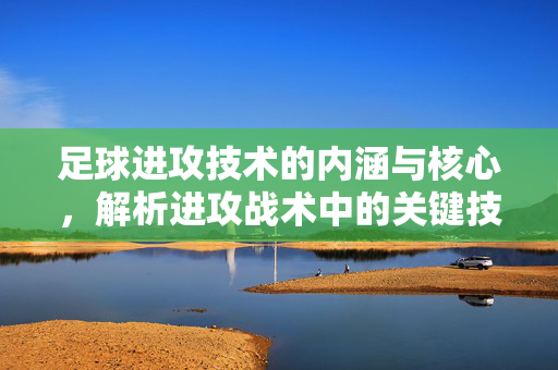 足球进攻技术的内涵与核心，解析进攻战术中的关键技能，足球进攻技术的核心内涵与战术关键技能解析