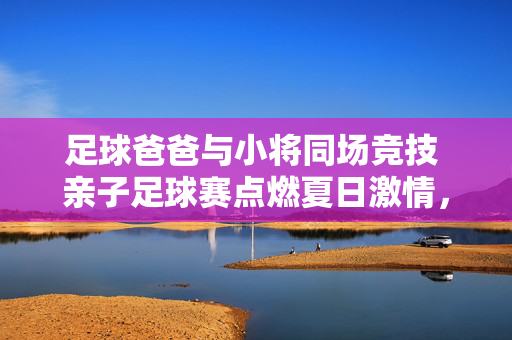 足球爸爸与小将同场竞技 亲子足球赛点燃夏日激情，足球爸爸与小将同场竞技 亲子足球赛点燃夏日激情