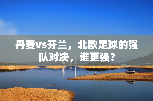 丹麦vs芬兰，北欧足球的强队对决，谁更强？