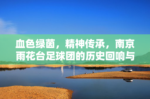 血色绿茵，精神传承，南京雨花台足球团的历史回响与时代赓续，血色绿茵，精神传承，南京雨花台足球团的历史回响与时代赓续