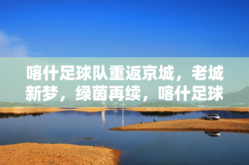 喀什足球队重返京城，老城新梦，绿茵再续，喀什足球队重返京城，老城新梦，绿茵再续