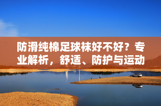 防滑纯棉足球袜好不好？专业解析，舒适、防护与运动表现的关键，防滑纯棉足球袜好不好？专业解析，舒适、防护与运动表现的核心考量