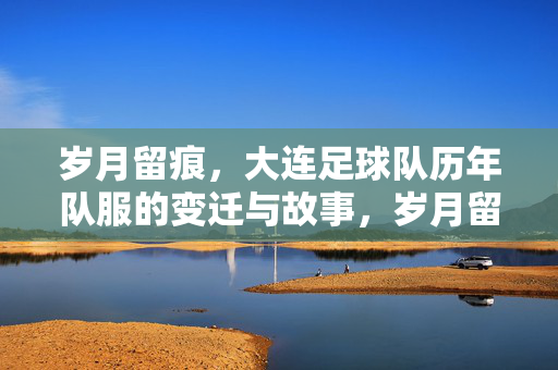 岁月留痕，大连足球队历年队服的变迁与故事，岁月留痕，大连足球队历年队服的变迁与故事