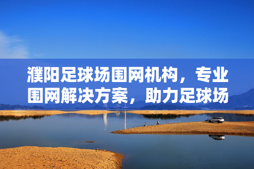 濮阳足球场围网机构，专业围网解决方案，助力足球场地建设与安全防护，濮阳足球场围网机构，专业围网解决方案，助力足球场地建设与安全防护