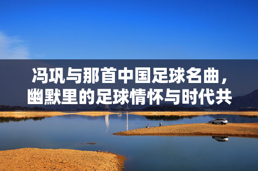 冯巩与那首中国足球名曲，幽默里的足球情怀与时代共鸣，冯巩与那首中国足球名曲，幽默里的足球情怀与时代共鸣