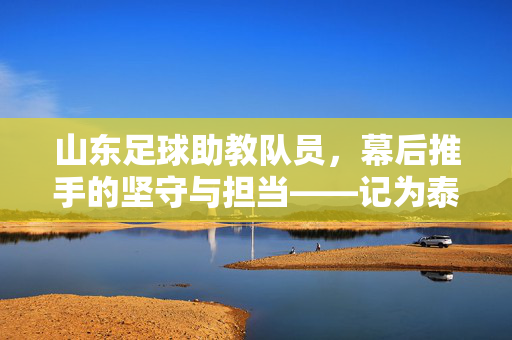 山东足球助教队员，幕后推手的坚守与担当——记为泰山队注入青春力量的幕后力量，山东足球助教队员，幕后推手的坚守与担当——记为泰山队注入青春力量的幕后力量