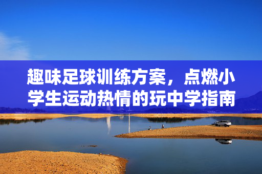 趣味足球训练方案，点燃小学生运动热情的玩中学指南——小学生足球训练方案设计，趣味足球训练方案，点燃小学生运动热情的玩中学指南——小学生足球训练方案设计