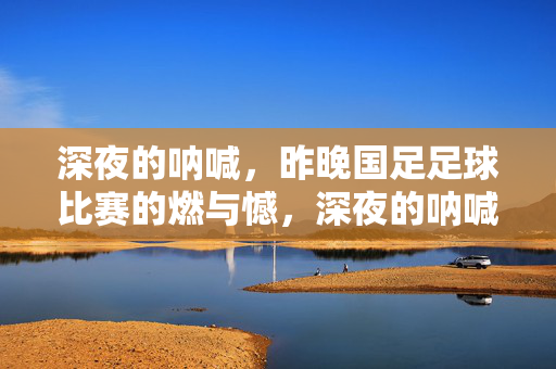 深夜的呐喊，昨晚国足足球比赛的燃与憾，深夜的呐喊，昨晚国足足球比赛的燃与憾