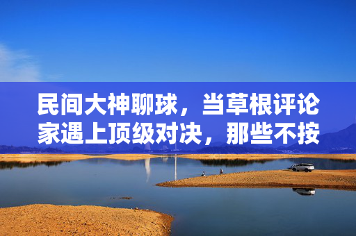 民间大神聊球，当草根评论家遇上顶级对决，那些不按常理出牌的足球点评，民间大神聊球，草根评论家与顶级对决的不按常理出牌足球点评