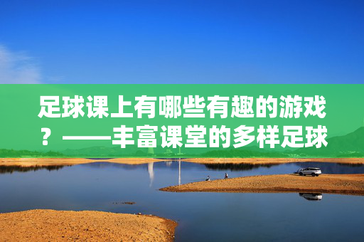 足球课上有哪些有趣的游戏？——丰富课堂的多样足球活动，足球课上有哪些有趣的游戏？——丰富课堂的多样足球活动
