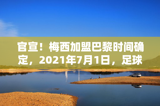 官宣！梅西加盟巴黎时间确定，2021年7月1日，足球传奇开启新篇章，官宣！梅西加盟巴黎时间确定，2021年7月1日，足球传奇开启新篇章