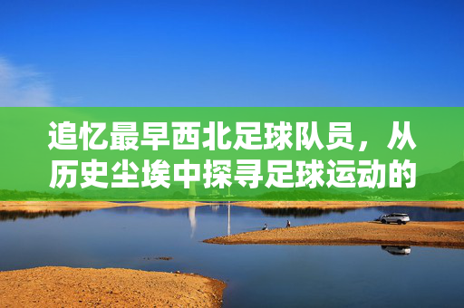 追忆最早西北足球队员，从历史尘埃中探寻足球运动的西北根脉