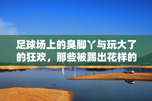 足球场上的臭脚丫与玩大了的狂欢，那些被踢出花样的足球趣事，足球场上的臭脚丫与玩大了的狂欢，那些被踢出花样的足球趣事