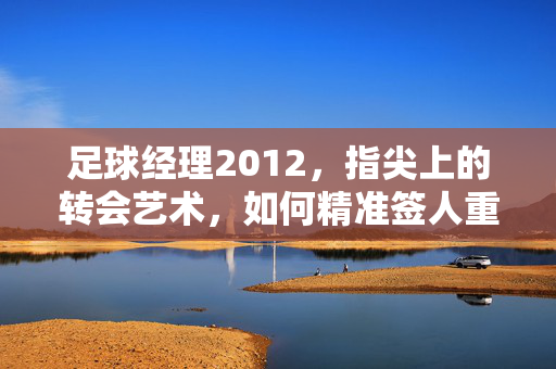 足球经理2012，指尖上的转会艺术，如何精准签人重塑战术体系？足球经理2012，指尖上的转会艺术，如何精准签人重塑战术体系？
