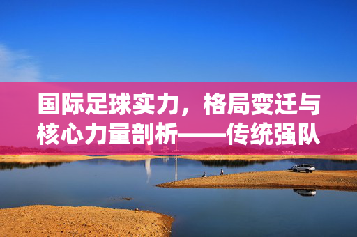 国际足球实力，格局变迁与核心力量剖析——传统强队与新兴崛起的动态演进，国际足球实力格局变迁与核心力量剖析——传统强队与新兴崛起的动态演进