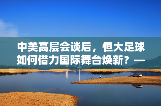 中美高层会谈后，恒大足球如何借力国际舞台焕新？——国际交流与中国足球的协同发展新篇章，中美高层会谈后，恒大足球如何借力国际舞台焕新？——国际交流与中国足球的协同发展新篇章