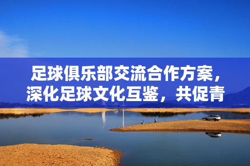 足球俱乐部交流合作方案，深化足球文化互鉴，共促青训与赛事发展，足球俱乐部交流合作方案，深化足球文化互鉴，共促青训与赛事发展