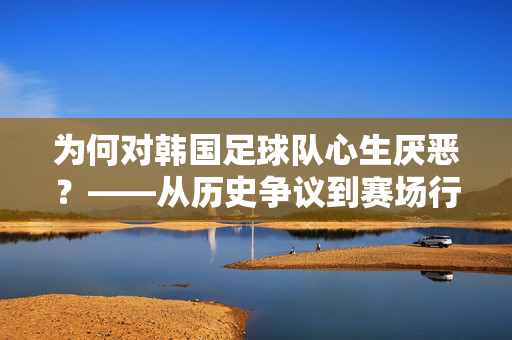 为何对韩国足球队心生厌恶？——从历史争议到赛场行为的深层剖析，为何对韩国足球队心生厌恶？——从历史争议到赛场行为的深层剖析