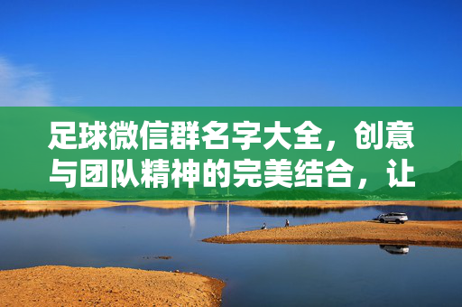 足球微信群名字大全，创意与团队精神的完美结合，让你的群聊更有趣！足球微信群名字大全，创意与团队精神融合，让你的群聊更有趣！