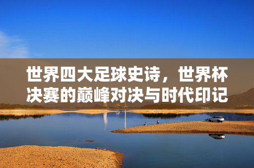 世界四大足球史诗，世界杯决赛的巅峰对决与时代印记，世界四大足球史诗，世界杯决赛的巅峰对决与时代印记