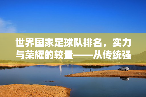 世界国家足球队排名，实力与荣耀的较量——从传统强队到新兴力量崛起的全球格局，世界国家足球队排名，实力与荣耀的较量——传统强队到新兴力量崛起的全球格局