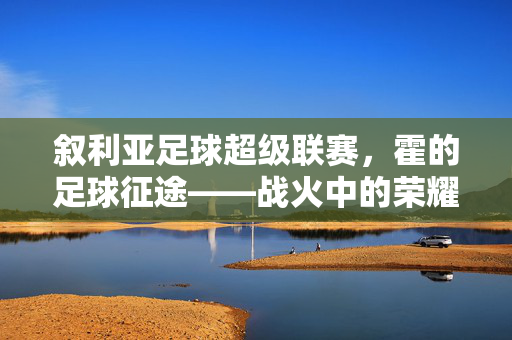 叙利亚足球超级联赛，霍的足球征途——战火中的荣耀与坚持，叙利亚足球超级联赛，霍的足球征途——战火中的荣耀与坚持