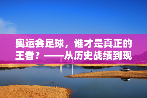 奥运会足球，谁才是真正的王者？——从历史战绩到现代对决的巅峰分析
