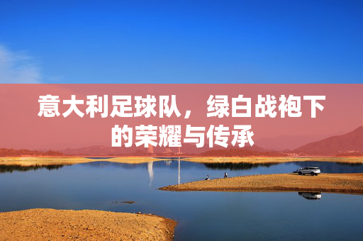 意大利足球队，绿白战袍下的荣耀与传承