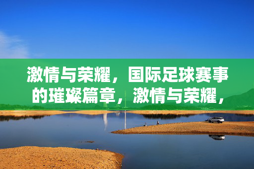 激情与荣耀，国际足球赛事的璀璨篇章，激情与荣耀，国际足球赛事的璀璨篇章