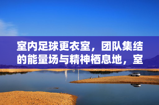 室内足球更衣室，团队集结的能量场与精神栖息地，室内足球更衣室，团队集结的能量场与精神栖息地