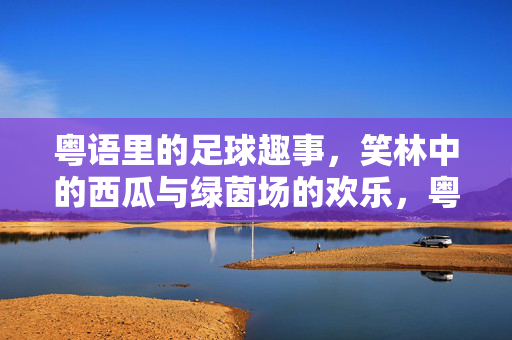 粤语里的足球趣事，笑林中的西瓜与绿茵场的欢乐，粤语里的足球趣事，笑林中的西瓜与绿茵场欢乐