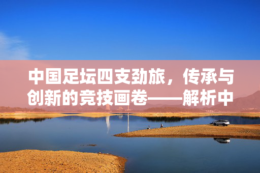 中国足坛四支劲旅，传承与创新的竞技画卷——解析中超核心球队的历史与风采