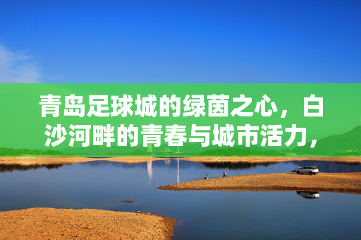青岛足球城的绿茵之心，白沙河畔的青春与城市活力，青岛足球城的绿茵之心，白沙河畔的青春与城市活力
