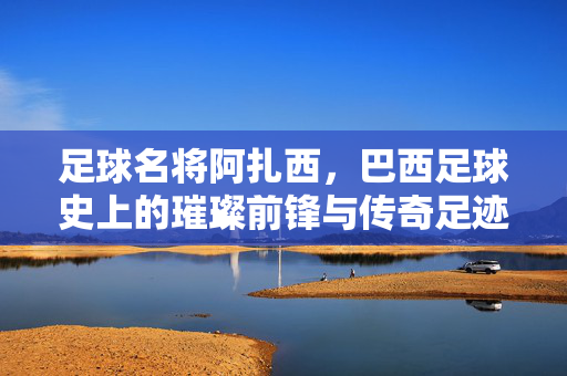 足球名将阿扎西，巴西足球史上的璀璨前锋与传奇足迹，足球名将阿扎西，巴西足球史上的璀璨前锋与传奇足迹