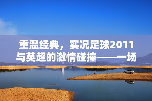 重温经典，实况足球2011与英超的激情碰撞——一场关于足球与情怀的数字盛宴，重温经典，实况足球2011与英超的激情碰撞——一场关于足球与情怀的数字盛宴